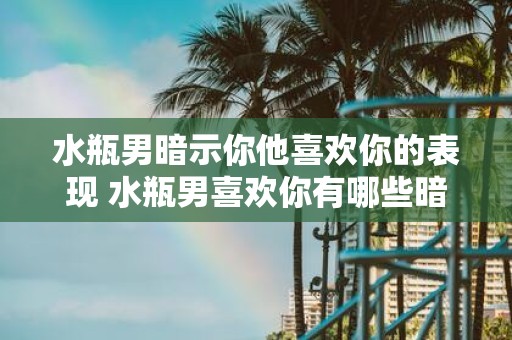 水瓶男暗示你他喜欢你的表现 水瓶男喜欢你有哪些暗示