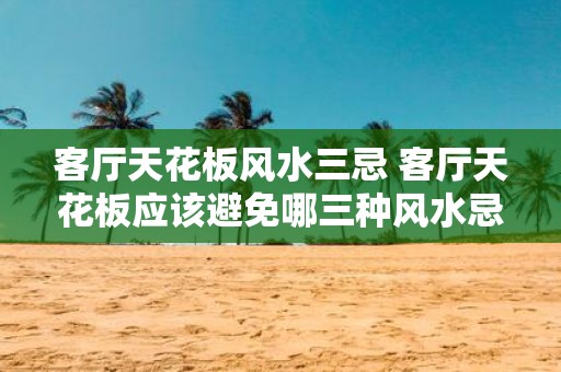 客厅天花板风水三忌 客厅天花板应该避免哪三种风水忌讳