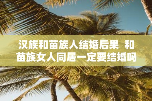 汉族和苗族人结婚后果 和苗族女人同居一定要结婚吗