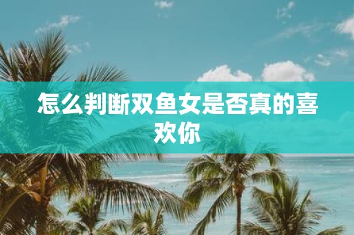 怎么判断双鱼女是否真的喜欢你