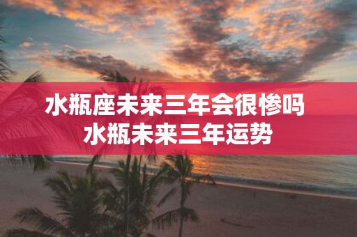 水瓶座未来三年会很惨吗 水瓶未来三年运势