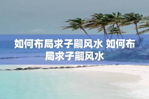 如何布局求子嗣风水 如何布局求子嗣风水