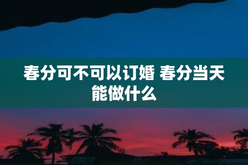 春分可不可以订婚 春分当天能做什么