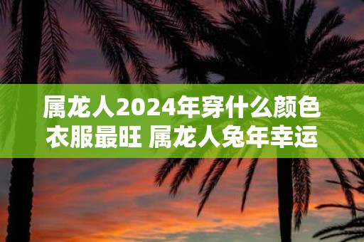 属龙人2025年穿什么颜色衣服最旺 属龙人蛇年幸运色是什么