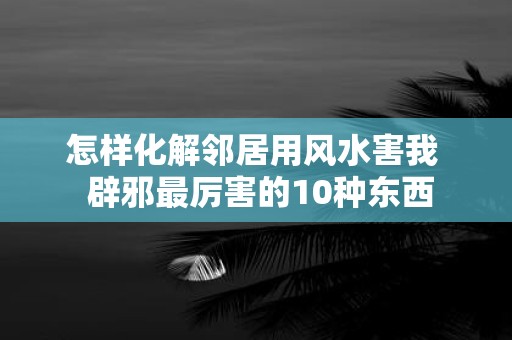 怎样化解邻居用风水害我 辟邪最厉害的10种东西