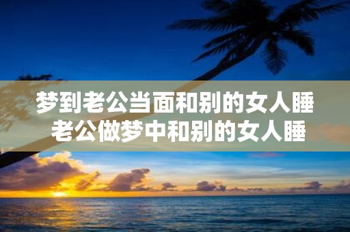 梦到老公当面和别的女人睡 老公做梦中和别的女人睡了
