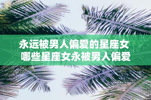 永远被男人偏爱的星座女 哪些星座女永被男人偏爱