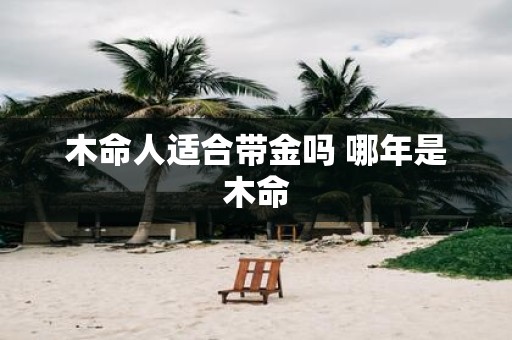 木命人适合带金吗 哪年是木命