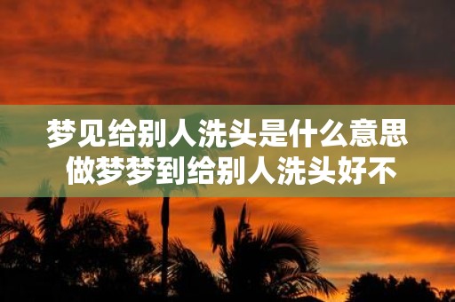 梦见给别人洗头是什么意思 做梦梦到给别人洗头好不好