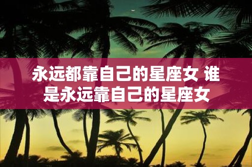 永远都靠自己的星座女 谁是永远靠自己的星座女