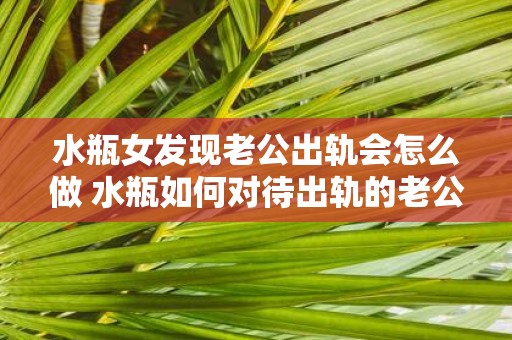 水瓶女发现老公出轨会怎么做 水瓶如何对待出轨的老公