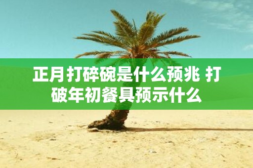 正月打碎碗是什么预兆 打破年初餐具预示什么