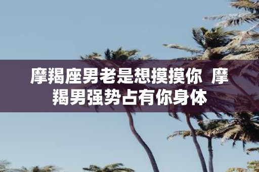 摩羯座男老是想摸摸你 摩羯男强势占有你身体