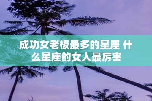 成功女老板最多的星座 什么星座的女人最厉害