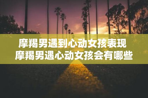 摩羯男遇到心动女孩表现 摩羯男遇心动女孩会有哪些表现