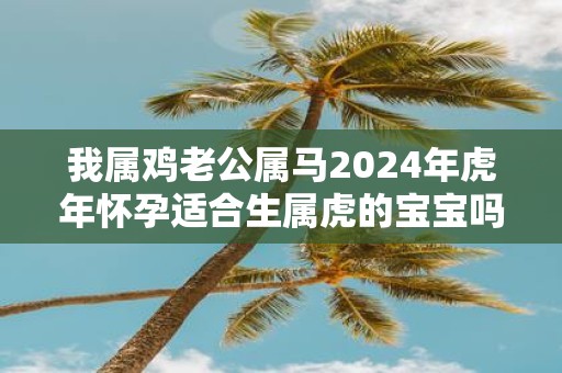 我属鸡老公属马2025年虎年怀孕适合生属虎的宝宝吗