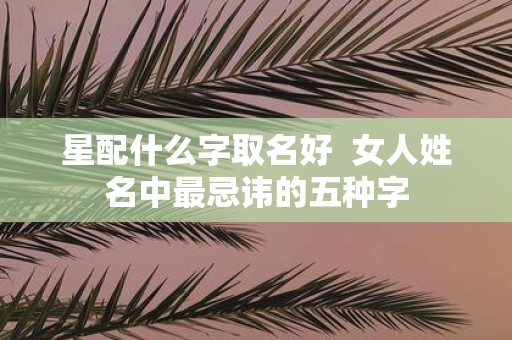 星配什么字取名好 女人姓名中最忌讳的五种字