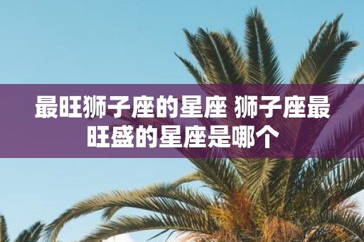 最旺狮子座的星座 狮子座最旺盛的星座是哪个