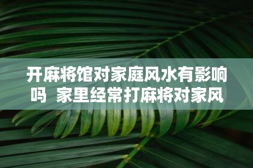 开麻将馆对家庭风水有影响吗 家里经常打麻将对家风水