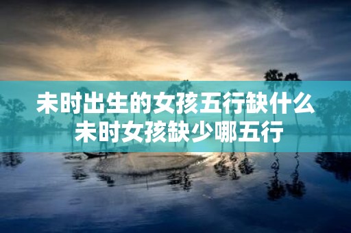 未时出生的女孩五行缺什么 未时女孩缺少哪五行