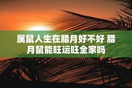 属鼠人生在腊月好不好 腊月鼠能旺运旺全家吗