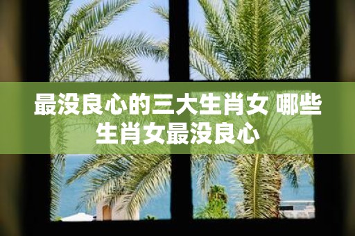 最没良心的三大生肖女 哪些生肖女最没良心