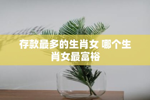 存款最多的生肖女 哪个生肖女最富裕