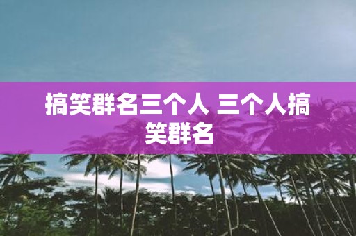 搞笑群名三个人 三个人搞笑群名