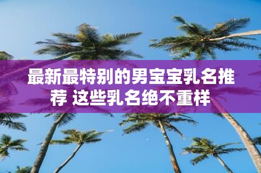 最新最特别的男宝宝乳名推荐 这些乳名绝不重样