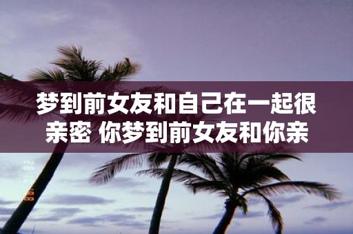 梦到前女友和自己在一起很亲密 你梦到前女友和你亲密了