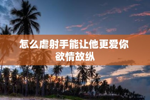 怎么虐射手能让他更爱你 欲情故纵