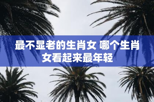 最不显老的生肖女 哪个生肖女看起来最年轻
