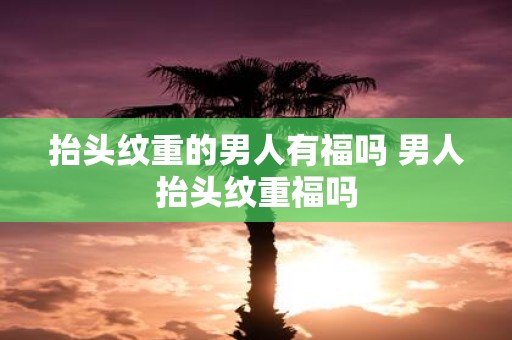 抬头纹重的男人有福吗 男人抬头纹重福吗