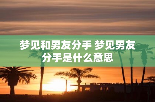 梦见和男友分手 梦见男友分手是什么意思