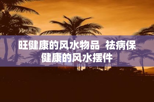 旺健康的风水物品 祛病保健康的风水摆件