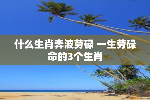 什么生肖奔波劳碌 一生劳碌命的3个生肖