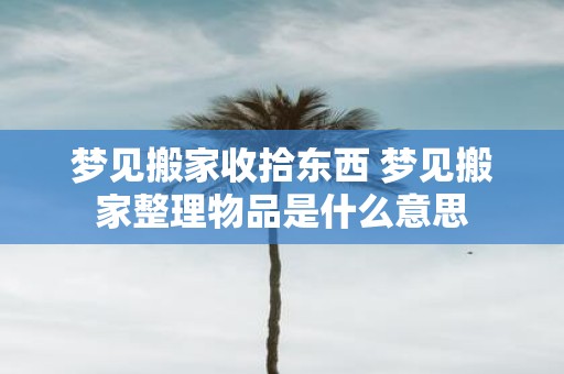 梦见搬家收拾东西 梦见搬家整理物品是什么意思