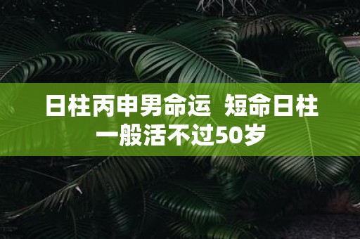日柱丙申男命运 短命日柱一般活不过50岁