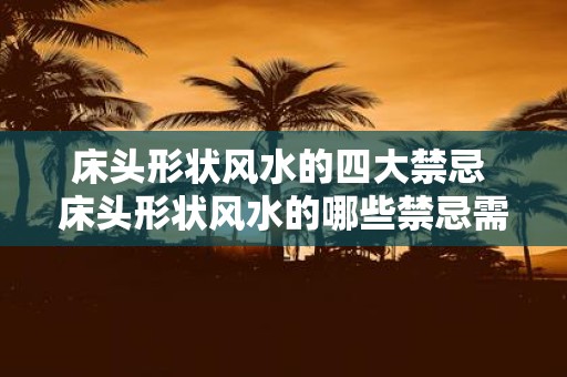 床头形状风水的四大禁忌 床头形状风水的哪些禁忌需要注意