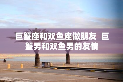 巨蟹座和双鱼座做朋友 巨蟹男和双鱼男的友情