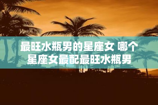 最旺水瓶男的星座女 哪个星座女最配最旺水瓶男