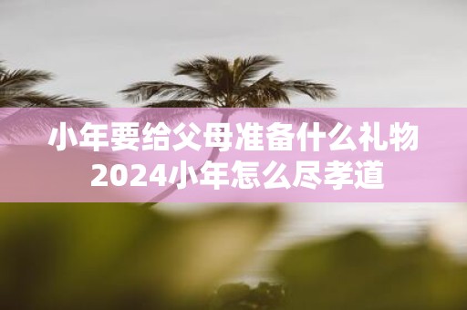 小年要给父母准备什么礼物 2025小年怎么尽孝道