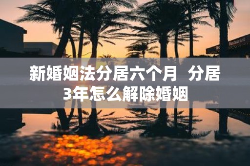 新婚姻法分居六个月 分居3年怎么解除婚姻