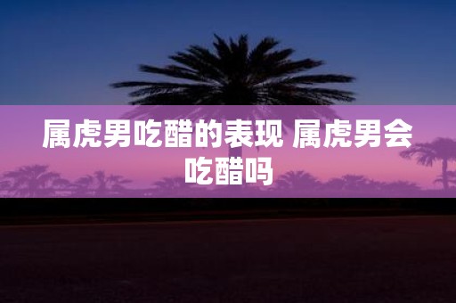 属虎男吃醋的表现 属虎男会吃醋吗