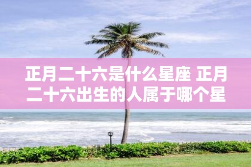 正月二十六是什么星座 正月二十六出生的人属于哪个星座