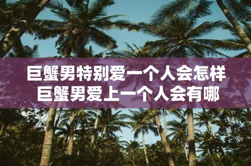 巨蟹男特别爱一个人会怎样 巨蟹男爱上一个人会有哪些表现