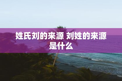 姓氏刘的来源 刘姓的来源是什么