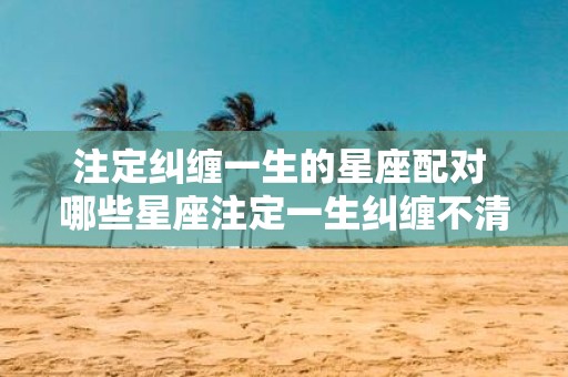 注定纠缠一生的星座配对 哪些星座注定一生纠缠不清
