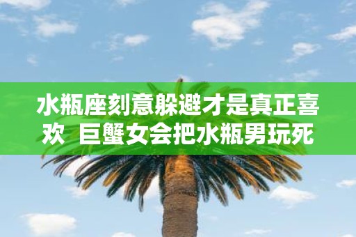 水瓶座刻意躲避才是真正喜欢 巨蟹女会把水瓶男玩死