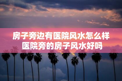 房子旁边有医院风水怎么样 医院旁的房子风水好吗